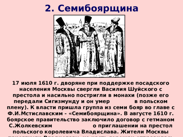 2. Семибоярщина 17 июля 1610 г. дворяне при поддержке посадского населения Москвы свергли Василия Шуйского с престола и насильно постригли в монахи (позже его передали Сигизмунду и он умер в польском плену). К власти пришла группа из семи бояр во главе с Ф.И.Мстиславским - «Семибоярщина». В августе 1610 г. боярское правительство заключило договор с гетманом С.Жолкевским о приглашении на престол польского королевича Владислава. Жители Москвы присягнули Владиславу, но часть горожан отправилась в Лжедмитрию II , который вскоре отошел в Калугу. 