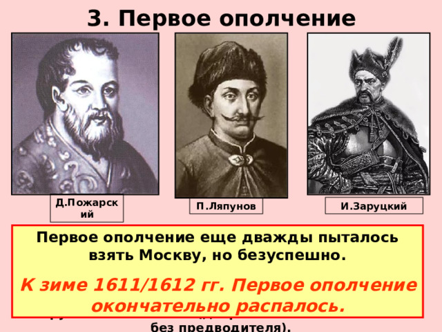 3. Первое ополчение Д.Пожарский И.Заруцкий П.Ляпунов Первое ополчение еще дважды пыталось взять Москву, но безуспешно. К зиме 1611/1612 гг. Первое ополчение окончательно распалось. В рядах Первого ополчения не было единства, нарастали непримиримые противоречия. Казаки Заруцкого, недовольные тем, что Ляпунов запрещал им грабить и постоянно упрекал службой у самозванца, вызвали Ляпунова для переговоров зарубили его саблями (дворянское войско осталось без предводителя).  