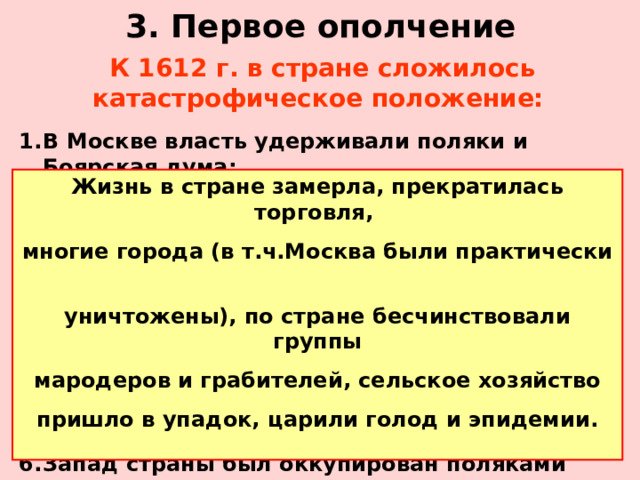 3. Первое ополчение К 1612 г. в стране сложилось катастрофическое положение:  В Москве власть удерживали поляки и Боярская дума; Под Москвой – правительство Первого ополчения во главе с И.Заруцким (провозгласившее царем Ивана – сына Марии Мнишек и Лжедмитрия II ) Ряд городов (Казань, Путивль и т.д.) не признавали ничьей власти. В Пскове правил Лжедмитрий III Новгород находился под властью шведов Запад страны был оккупирован поляками (Смоленск и прилегающие территории) Жизнь в стране замерла, прекратилась торговля, многие города (в т.ч.Москва были практически уничтожены), по стране бесчинствовали группы мародеров и грабителей, сельское хозяйство пришло в упадок, царили голод и эпидемии.  