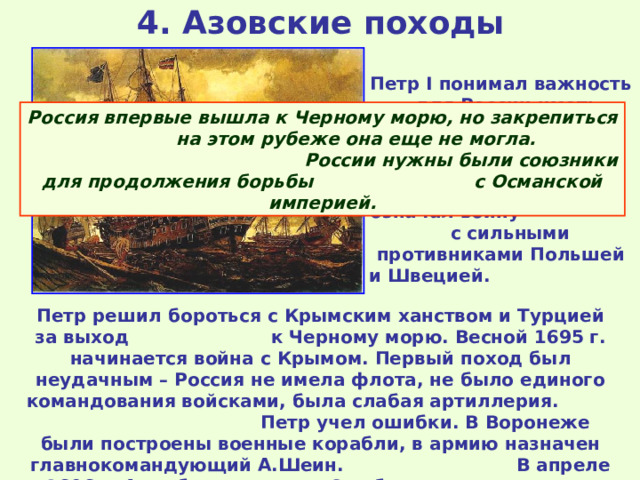 4. Азовские походы   Петр I понимал важность для России иметь выход к незамерзающим морям. Но борьба за выход к Балтике означал войну с сильными противниками Польшей и Швецией. Россия впервые вышла к Черному морю, но закрепиться на этом рубеже она еще не могла. России нужны были союзники для продолжения борьбы с Османской империей. Петр решил бороться с Крымским ханством и Турцией за выход к Черному морю. Весной 1695 г. начинается война с Крымом. Первый поход был неудачным – Россия не имела флота, не было единого командования войсками, была слабая артиллерия. Петр учел ошибки. В Воронеже были построены военные корабли, в армию назначен главнокомандующий А.Шеин. В апреле 1696 г. Азов был захвачен. Это была первая крупная военная победа Петра. 
