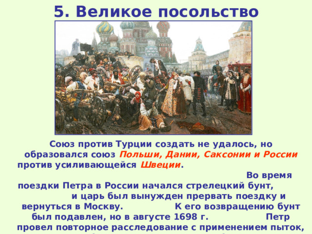 5. Великое посольство Союз против Турции создать не удалось, но образовался союз Польши, Дании, Саксонии и России против усиливающейся Швеции . Во время поездки Петра в России начался стрелецкий бунт, и царь был вынужден прервать поездку и вернуться в Москву. К его возвращению бунт был подавлен, но в августе 1698 г. Петр провел повторное расследование с применением пыток, более 2 тысяч стрельцов были казнены, многие сосланы. Петр лично присутствовал на всех казнях. 