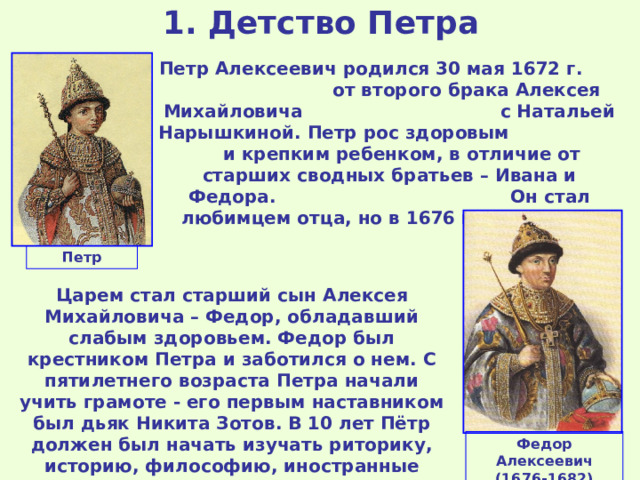 1 . Детство Петра Петр Алексеевич родился 30 мая 1672 г. от второго брака Алексея Михайловича с Натальей Нарышкиной. Петр рос здоровым и крепким ребенком, в отличие от старших сводных братьев – Ивана и Федора. Он стал любимцем отца, но в 1676 г. царь умер. Петр Царем стал старший сын Алексея Михайловича – Федор, обладавший слабым здоровьем. Федор был крестником Петра и заботился о нем. С пятилетнего возраста Петра начали учить грамоте - его первым наставником был дьяк Никита Зотов. В 10 лет Пётр должен был начать изучать риторику, историю, философию, иностранные языки, но в апреле 1682 г. Федор Алексеевич умер и началась борьба за власть. Федор Алексеевич (1676-1682) 