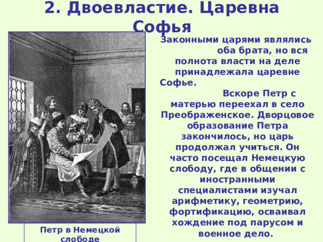 2. Двоевластие. Царевна Софья Законными царями являлись оба брата, но вся полнота власти на деле принадлежала царевне Софье. Вскоре Петр с матерью переехал в село Преображенское. Дворцовое образование Петра закончилось, но царь продолжал учиться. Он часто посещал Немецкую слободу, где в общении с иностранными специалистами изучал арифметику, геометрию, фортификацию, осваивал хождение под парусом и военное дело. Петр в Немецкой слободе 