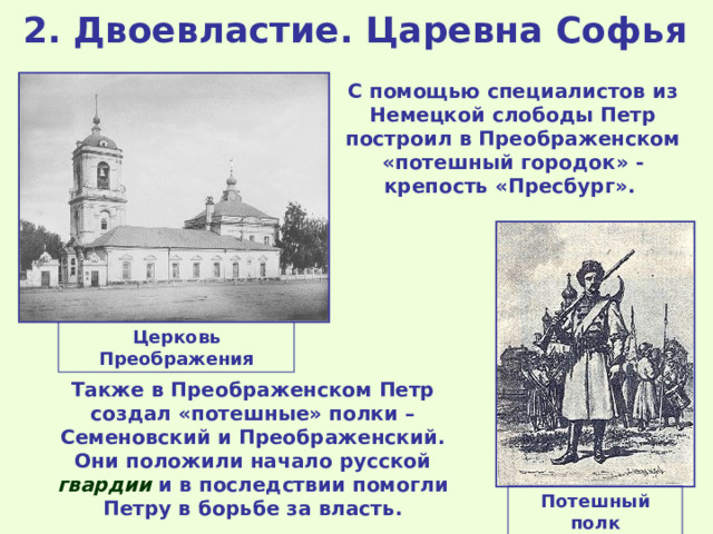 2. Двоевластие. Царевна Софья С помощью специалистов из Немецкой слободы Петр построил в Преображенском «потешный городок» - крепость «Пресбург».  Церковь Преображения Также в Преображенском Петр создал «потешные» полки – Семеновский и Преображенский. Они положили начало русской гвардии и в последствии помогли Петру в борьбе за власть. Потешный полк 