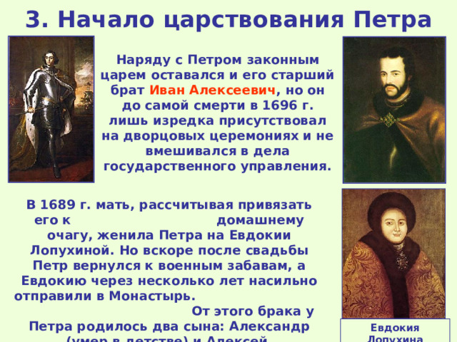 3. Начало царствования Петра Наряду с Петром законным царем оставался и его старший брат Иван Алексеевич , но он до самой смерти в 1696 г. лишь изредка присутствовал на дворцовых церемониях и не вмешивался в дела государственного управления. В 1689 г. мать, рассчитывая привязать его к домашнему очагу, женила Петра на Евдокии Лопухиной. Но вскоре после свадьбы Петр вернулся к военным забавам, а Евдокию через несколько лет насильно отправили в Монастырь. От этого брака у Петра родилось два сына: Александр (умер в детстве) и Алексей. Евдокия Лопухина 