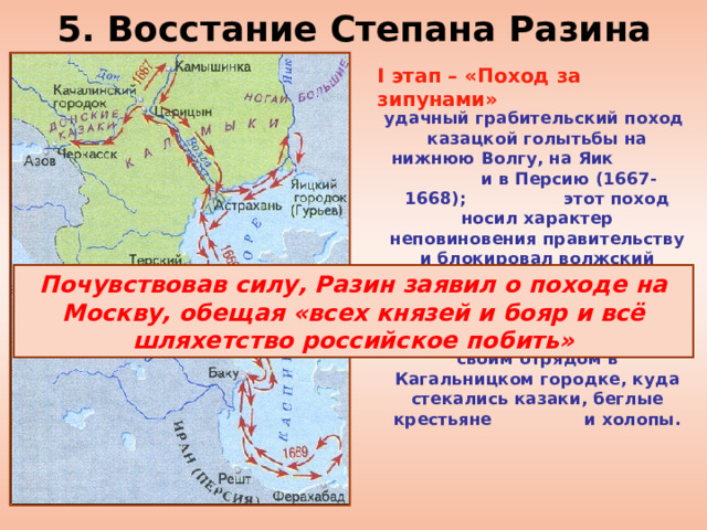 5. Восстание Степана Разина I этап – «Поход за зипунами»  удачный грабительский поход казацкой голытьбы на нижнюю Волгу, на Яик и в Персию (1667-1668); этот поход носил характер неповиновения правительству и блокировал волжский торговый путь. Восставшие захватывали суда русских и персидских купцов. Летом 1669 г. Разин обосновался со своим отрядом в Кагальницком городке, куда стекались казаки, беглые крестьяне и холопы.   Почувствовав силу, Разин заявил о походе на Москву, обещая «всех князей и бояр и всё шляхетство российское побить» 