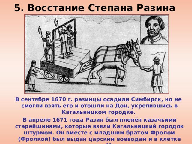5. Восстание Степана Разина  В сентябре 1670 г. разинцы осадили Симбирск, но не смогли взять его и отошли на Дон, укрепившись в Кагальницком городке.  В апреле 1671 года Разин был пленён казачьими старейшинами, которые взяли Кагальницкий городок штурмом. Он вместе с младшим братом Фролом (Фролкой) был выдан царским воеводам и в клетке отправлен в Москву. 