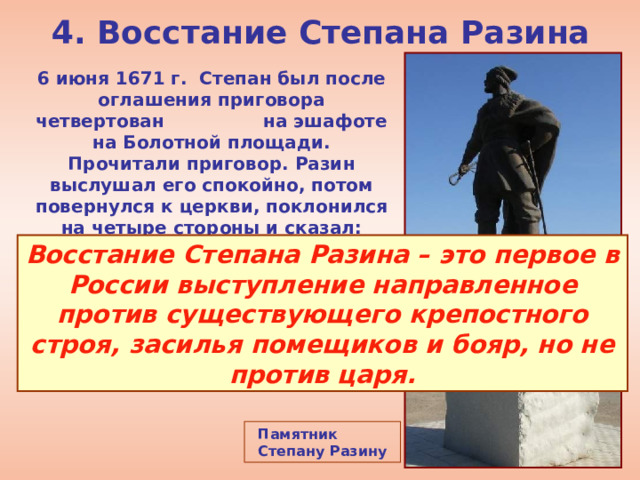 4. Восстание Степана Разина 6 июня 1671 г. Степан был после оглашения приговора четвертован на эшафоте на Болотной площади. Прочитали приговор. Разин выслушал его спокойно, потом повернулся к церкви, поклонился на четыре стороны и сказал: «Простите». После этого он был казнён. Восстание Степана Разина – это первое в России выступление направленное против существующего крепостного строя, засилья помещиков и бояр, но не против царя. Памятник Степану Разину 
