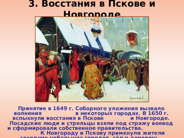 3. Восстания в Пскове и Новгороде Принятие в 1649 г. Соборного уложения вызвало волнения в некоторых городах. В 1650 г. вспыхнули восстания в Пскове и Новгороде. Посадские люди и стрельцы взяли под стражу воевод и сформировали собственное правительства. К Новгороду и Пскову примкнули жители соседних небольших городов, сёл и деревень. 