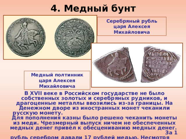 4. Медный бунт Серебряный рубль царя Алексея Михайловича Медный полтинник царя Алексея Михайловича В XVII веке в Российском государстве не было собственных золотых и серебряных рудников, и драгоценные металлы ввозились из-за границы. На Денежном дворе из иностранных монет чеканили русскую монету. Для пополнения казны было решено чеканить монеты из меди. Чрезмерный выпуск ничем не обеспеченных медных денег привёл к обесцениванию медных денег. За 1 рубль серебром давали 17 рублей медью. Несмотря на царский указ, все товары резко подорожали. 
