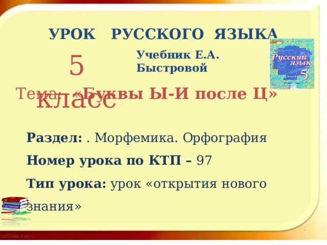 УРОК РУССКОГО ЯЗЫКА 5 класс Учебник Е.А. Быстровой  Тема: « Буквы Ы-И после Ц» Раздел: . Морфемика. Орфография Номер урока по КТП – 97 Тип урока: урок «открытия нового знания» 