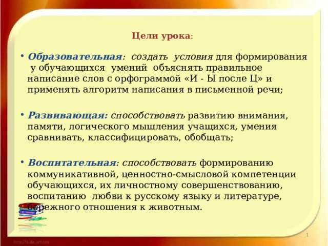 Цели урока :   Образовательная : создать условия для формирования у обучающихся умений объяснять правильное написание слов с орфограммой «И - Ы после Ц» и применять алгоритм написания в письменной речи; Развивающая: способствовать развитию внимания, памяти, логического мышления учащихся, умения сравнивать, классифицировать, обобщать; Воспитательная : способствовать формированию коммуникативной, ценностно-смысловой компетенции обучающихся, их личностному совершенствованию, воспитанию  любви к русскому языку и литературе, бережного отношения к животным. 