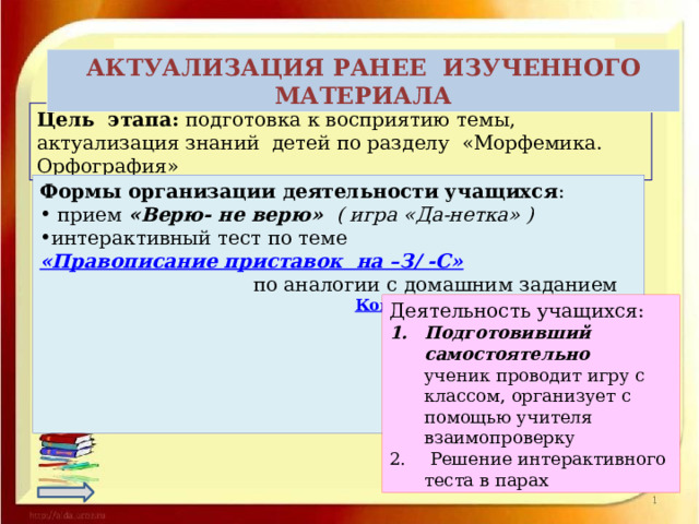  АКТУАЛИЗАЦИЯ РАНЕЕ ИЗУЧЕННОГО МАТЕРИАЛА Цель этапа: подготовка к восприятию темы, актуализация знаний детей по разделу «Морфемика. Орфография» Формы организации деятельности учащихся :  прием «Верю- не верю» ( игра «Да-нетка» ) интерактивный тест по теме «Правописание приставок  на –З/ -С»  по аналогии с домашним заданием   Конструктор тестов easyQuizzy     Деятельность учащихся: Подготовивший самостоятельно ученик проводит игру с классом, организует с помощью учителя взаимопроверку  Решение интерактивного теста в парах 