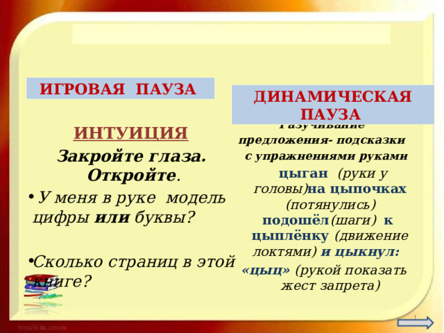  ИГРОВАЯ ПАУЗА ДИНАМИЧЕСКАЯ ПАУЗА ИНТУИЦИЯ Закройте глаза. Откройте .  У меня в руке модель цифры или буквы?  Сколько страниц в этой книге?  Разучивание предложения- подсказки  с упражнениями руками  цыган (руки у головы) на цыпочках (потянулись) подошёл (шаги) к цыплёнку (движение локтями) и цыкнул: «цыц» (рукой показать жест запрета) 