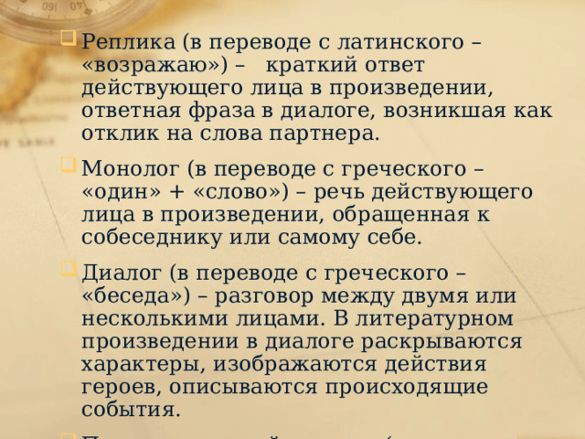 Реплика (в переводе с латинского – «возражаю») – краткий ответ действующего лица в произведении, ответная фраза в диалоге, возникшая как отклик на слова партнера. Монолог (в переводе с греческого – «один» + «слово») – речь действующего лица в произведении, обращенная к собеседнику или самому себе. Диалог (в переводе с греческого – «беседа») – разговор между двумя или несколькими лицами. В литературном произведении в диалоге раскрываются характеры, изображаются действия героев, описываются происходящие события. Психологический портрет («портрет» в переводе с греческого – «изображение») – описание внутреннего мира героя, персонажа литературного произведения. 