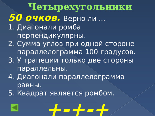 Четырехугольники   50 очков.  Верно ли … Диагонали ромба перпендикулярны. Сумма углов при одной стороне параллелограмма 100 градусов. У трапеции только две стороны параллельны. Диагонали параллелограмма равны. Квадрат является ромбом. +-+-+ 