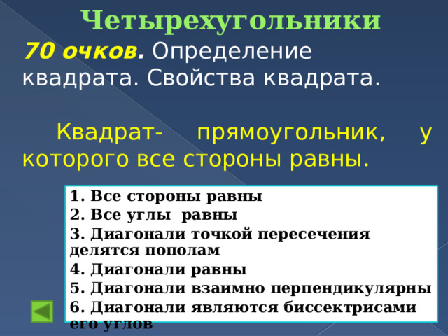 Четырехугольники   70 очков . Определение квадрата. Свойства квадрата.  Квадрат- прямоугольник, у которого все стороны равны. 1. Все стороны равны 2. Все углы равны 3. Диагонали точкой пересечения делятся пополам 4. Диагонали равны 5. Диагонали взаимно перпендикулярны 6. Диагонали являются биссектрисами его углов 
