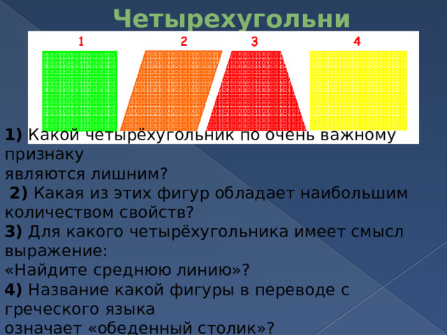 Четырехугольники   1)  Какой четырёхугольник по очень важному признаку  являются лишним?  2)  Какая из этих фигур обладает наибольшим количеством свойств? 3)  Для какого четырёхугольника имеет смысл выражение:  «Найдите среднюю линию»? 4)  Название какой фигуры в переводе с греческого языка  означает «обеденный столик»? 