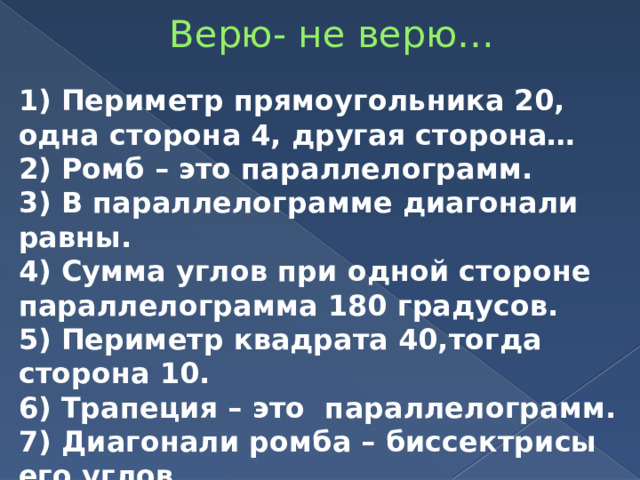 Верю- не верю… 1) Периметр прямоугольника 20, одна сторона 4, другая сторона… 2) Ромб – это параллелограмм. 3) В параллелограмме диагонали равны. 4) Сумма углов при одной стороне параллелограмма 180 градусов. 5) Периметр квадрата 40,тогда сторона 10. 6) Трапеция – это параллелограмм. 7) Диагонали ромба – биссектрисы его углов. 8) Диагонали квадрата равны. 