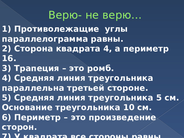 Верю- не верю… 1) Противолежащие углы параллелограмма равны. 2) Сторона квадрата 4, а периметр 16. 3) Трапеция – это ромб. 4) Средняя линия треугольника параллельна третьей стороне. 5) Средняя линия треугольника 5 см. Основание треугольника 10 см. 6) Периметр – это произведение сторон. 7) У квадрата все стороны равны. 8)Диагонали параллелограмма равны. 