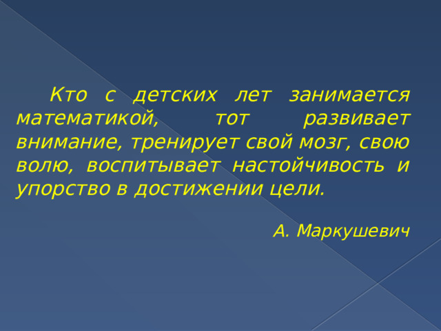    Кто с детских лет занимается математикой, тот развивает внимание, тренирует свой мозг, свою волю, воспитывает настойчивость и упорство в достижении цели. А. Маркушевич 