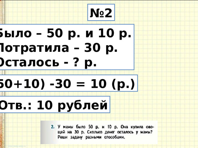 № 2 Было – 50 р. и 10 р. Потратила – 30 р. Осталось - ? р. (50+10) -30 = 10 (р.) Отв.: 10 рублей 