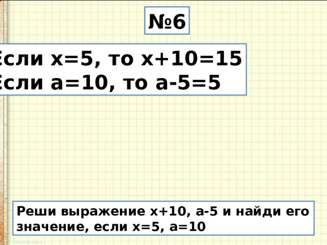 № 6 Если х=5, то х+10=15 Если а=10, то а-5=5 Реши выражение х+10, а-5 и найди его значение, если х=5, а=10 