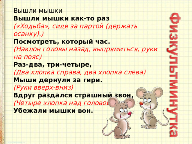 Вышли мышки   Вышли мышки как-то раз   («Ходьба», сидя за партой (держать осанку).)    Посмотреть, который час.   (Наклон головы назад, выпрямиться, руки на пояс)   Раз-два, три-четыре,   (Два хлопка справа, два хлопка слева)   Мыши дернули за гири.   (Руки вверх-вниз)   Вдруг раздался страшный звон,    (Четыре хлопка над головой)   Убежали мышки вон. 
