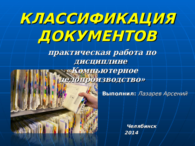 КЛАССИФИКАЦИЯ ДОКУМЕНТОВ     практическая работа  по дисциплине  «Компьютерное делопроизводство»    Выполнил:  Лазарев Арсений     Челябинск 2014  
