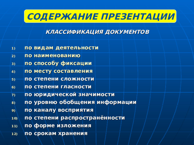 СОДЕРЖАНИЕ ПРЕЗЕНТАЦИИ КЛАССИФИКАЦИЯ ДОКУМЕНТОВ  по видам деятельности по наименованию по способу фиксации по месту составления по степени сложности по степени гласности по юридической значимости по уровню обобщения информации по каналу восприятия по степени распространённости по форме изложения по срокам хранения 