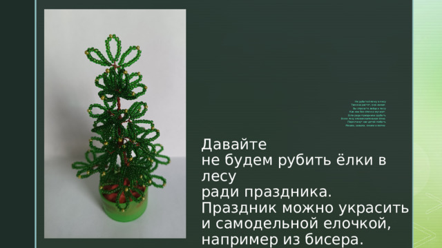 Не рубите ёлочку в лесу  Там она растет, она живая.  Вы спросите зайца и лису  Как они без ёлочки скучают.  Если ради праздника срубить  Все в лесу еловом маленькие ёлки.  Перестанут нас детей любить  Мишки, шишки, ежики и волки. Давайте  не будем рубить ёлки в лесу  ради праздника.  Праздник можно украсить и самодельной елочкой,  например из бисера. 