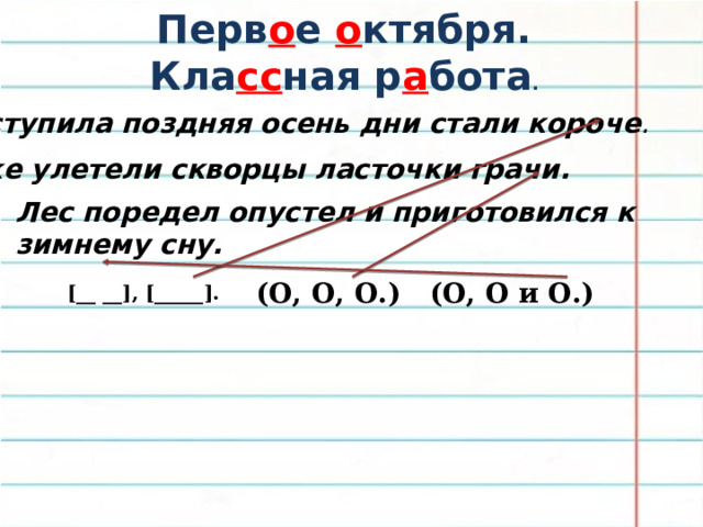Перв о е о ктября. Кла сс ная р а бота . Наступила поздняя осень дни стали короче . Уже улетели скворцы ласточки грачи. Лес поредел опустел и приготовился к зимнему сну. (О, О и О.) (О, О, О.) [__ __], [_____]. 