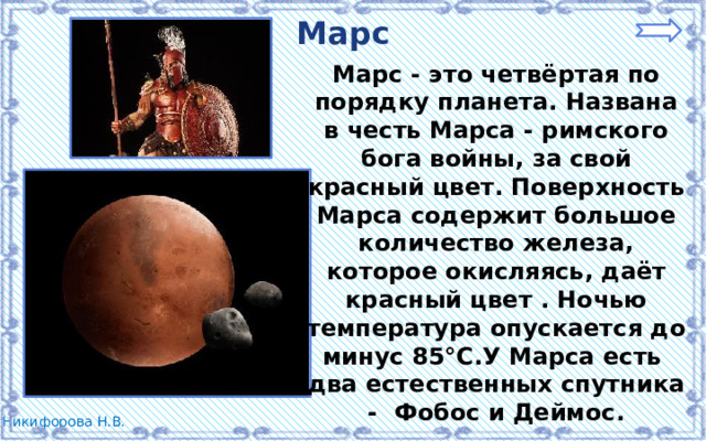 Марс Марс - это четвёртая по порядку планета. Названа в честь Марса - римского бога войны, за свой красный цвет. Поверхность Марса содержит большое количество железа, которое окисляясь, даёт красный цвет . Ночью температура опускается до минус 85°С.У Марса есть два естественных спутника - Фобос и Деймос. 