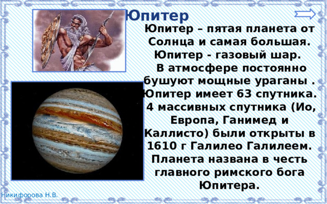 Юпитер Юпитер – пятая планета от Солнца и самая большая. Юпитер - газовый шар.  В атмосфере постоянно бушуют мощные ураганы . Юпитер имеет 63 спутника.  4 массивных спутника (Ио, Европа, Ганимед и Каллисто) были открыты в 1610 г Галилео Галилеем. Планета названа в честь главного римского бога Юпитера. 