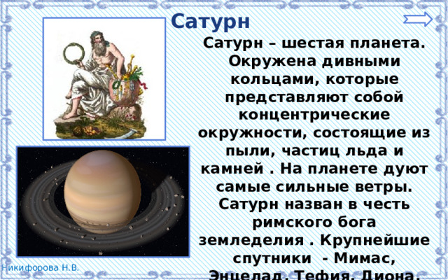 Сатурн Сатурн – шестая планета. Окружена дивными кольцами, которые представляют собой концентрические окружности, состоящие из пыли, частиц льда и камней . На планете дуют самые сильные ветры. Сатурн назван в честь римского бога земледелия . Крупнейшие спутники - Мимас, Энцелад, Тефия, Диона, Рея, Титан и Япет - были открыты в 1789 году. 
