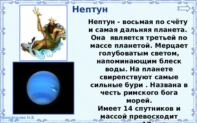 Нептун Нептун - восьмая по счёту и самая дальняя планета. Она является третьей по массе планетой. Мерцает голубоватым светом, напоминающим блеск воды. На планете свирепствуют самые сильные бури . Названа в честь римского бога морей. Имеет 14 спутников и массой превосходит земную в 17 раз.  