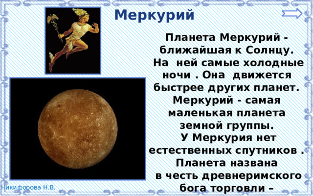 Меркурий Планета Меркурий - ближайшая к Солнцу.  На ней самые холодные ночи . Она движется быстрее других планет. Меркурий - самая маленькая планета земной группы.  У Меркурия нет естественных спутников . Планета названа  в честь древнеримского бога торговли – Меркурия. 