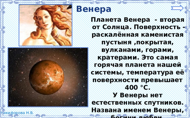 Венера Планета Венера - вторая  от Солнца. Поверхность - раскалённая каменистая пустыня ,покрытая, вулканами, горами, кратерами. Это самая горячая планета нашей системы, температура её поверхности превышает 400 °C. У Венеры нет естественных спутников. Названа именем Венеры, богини любви. 