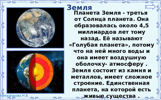 Земля Планета Земля - третья от Солнца планета. Она образовалась около 4,5 миллиардов лет тому назад. Её называют «Голубая планета», потому что на ней много воды и она имеет воздушную оболочку- атмосферу . Земля состоит из камня и металлов, имеет сложное строение. Единственная планета, на которой есть живые существа . У Земли есть естественный спутник – Луна. 