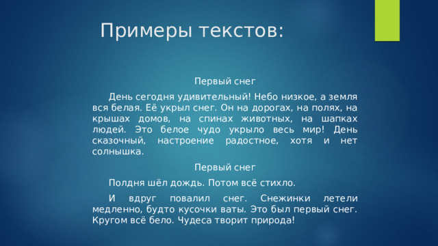 Примеры текстов:   Первый снег День сегодня удивительный! Небо низкое, а земля вся белая. Её укрыл снег. Он на дорогах, на полях, на крышах домов, на спинах животных, на шапках людей. Это белое чудо укрыло весь мир! День сказочный, настроение радостное, хотя и нет солнышка. Первый снег Полдня шёл дождь. Потом всё стихло. И вдруг повалил снег. Снежинки летели медленно, будто кусочки ваты. Это был первый снег. Кругом всё бело. Чудеса творит природа! 
