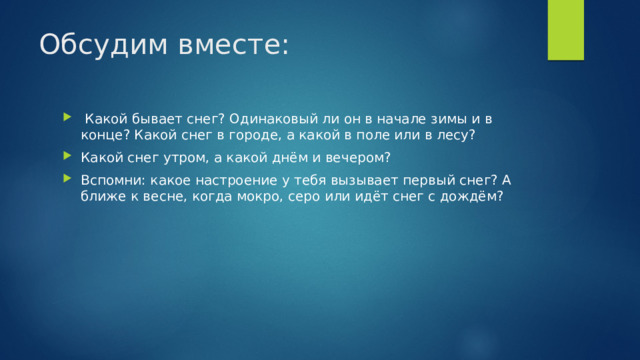 Обсудим вместе:  Какой бывает снег? Одинаковый ли он в начале зимы и в конце? Какой снег в городе, а какой в поле или в лесу? Какой снег утром, а какой днём и вечером? Вспомни: какое настроение у тебя вызывает первый снег? А ближе к весне, когда мокро, серо или идёт снег с дождём? 