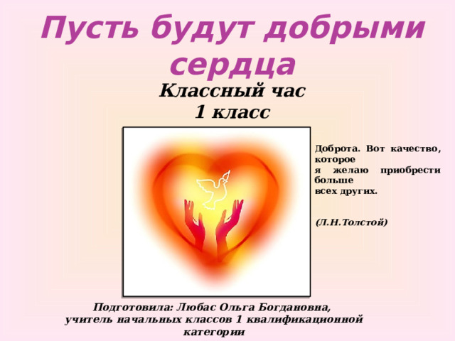 Пусть будут добрыми сердца Классный час 1 класс Доброта. Вот качество, которое  я желаю приобрести больше  всех других.    (Л.Н.Толстой) Подготовила: Любас Ольга Богдановна, учитель начальных классов 1 квалификационной категории 