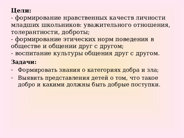 Цели:  - формирование нравственных качеств личности младших школьников: уважительного отношения, толерантности, доброты;  - формирование этических норм поведения в обществе и общении друг с другом;  - воспитание культуры общения друг с другом. Задачи: Формировать знания о категориях добра и зла; Выявить представления детей о том, что такое добро и какими должны быть добрые поступки. 
