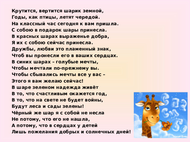 Крутится, вертится шарик земной, Годы, как птицы, летят чередой. На классный час сегодня к вам пришла. С собою в подарок шары принесла. В красных шарах выраженье добра, Я их с собою сейчас принесла. Дружбы, любви это пламенный знак, Чтоб вы пронесли его в ваших сердцах. В синих шарах – голубые мечты, Чтобы мечтали по-прежнему вы. Чтобы сбывались мечты все у вас – Этого я вам желаю сейчас! В шаре зеленом надежда живёт В то, что счастливым окажется год, В то, что на свете не будет войны, Будут леса и сады зелены! Чёрный же шар я с собой не несла Не потому, что его не нашла, А потому, что в сердцах у детей Лишь пожелания добрых и солнечных дней! 