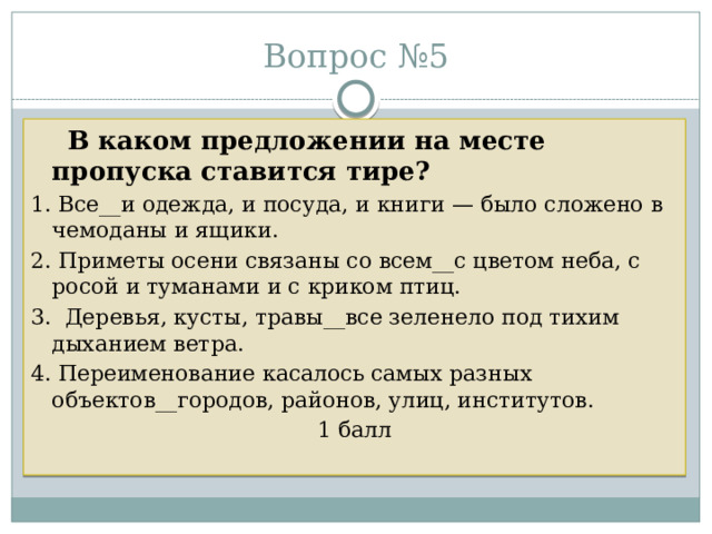 Вопрос №5  В каком предложении на месте пропуска ставится тире? 1. Все__и одежда, и посуда, и книги — было сложено в чемоданы и ящики. 2. Приметы осени связаны со всем__с цветом неба, с росой и туманами и с криком птиц. 3. Деревья, кусты, травы__все зеленело под тихим дыханием ветра. 4. Переименование касалось самых разных объектов__городов, районов, улиц, институтов. 1 балл 