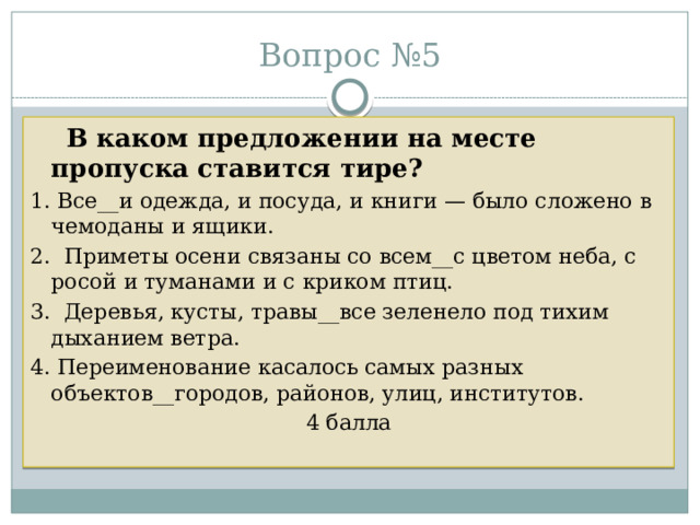 Вопрос №5  В каком предложении на месте пропуска ставится тире? 1. Все__и одежда, и посуда, и книги — было сложено в чемоданы и ящики. 2. Приметы осени связаны со всем__с цветом неба, с росой и туманами и с криком птиц. 3. Деревья, кусты, травы__все зеленело под тихим дыханием ветра. 4. Переименование касалось самых разных объектов__городов, районов, улиц, институтов. 4 балла 