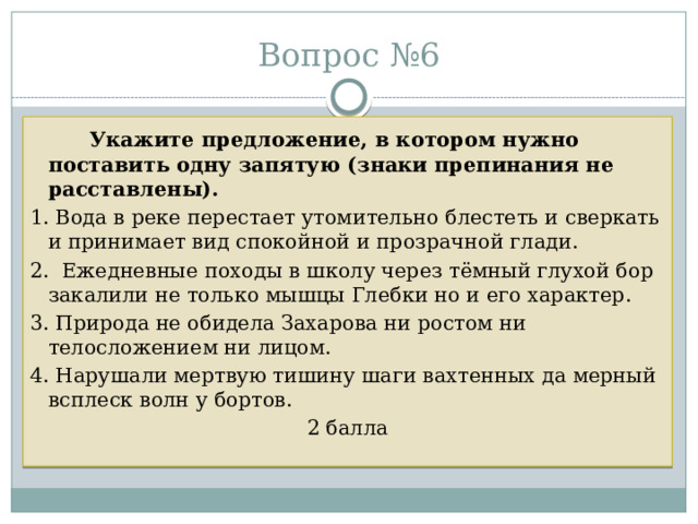 Вопрос №6   Укажите предложение, в котором нужно поставить одну запятую (знаки препинания не расставлены).  1. Вода в реке перестает утомительно блестеть и сверкать и принимает вид спокойной и прозрачной глади. 2. Ежедневные походы в школу через тёмный глухой бор закалили не только мышцы Глебки но и его характер. 3. Природа не обидела Захарова ни ростом ни телосложением ни лицом. 4. Нарушали мертвую тишину шаги вахтенных да мерный всплеск волн у бортов. 2 балла 
