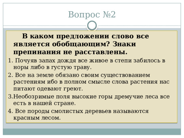 Вопрос №2  В каком предложении слово все является обобщающим? Знаки препинания не расставлены. 1. Почуяв запах дождя все живое в степи забилось в норы либо в густую траву. 2. Все на земле обязано своим существованием растениям ибо в полном смысле слова растения нас питают одевают греют. 3.Необозримые поля высокие горы дремучие леса все есть в нашей стране. 4. Все породы смолистых деревьев называются красным лесом. 