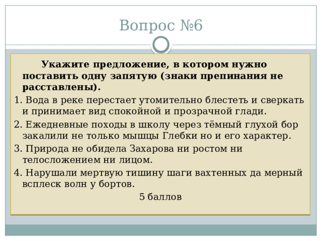 Вопрос №6   Укажите предложение, в котором нужно поставить одну запятую (знаки препинания не расставлены).  1. Вода в реке перестает утомительно блестеть и сверкать и принимает вид спокойной и прозрачной глади. 2. Ежедневные походы в школу через тёмный глухой бор закалили не только мышцы Глебки но и его характер. 3. Природа не обидела Захарова ни ростом ни телосложением ни лицом. 4. Нарушали мертвую тишину шаги вахтенных да мерный всплеск волн у бортов. 5 баллов 
