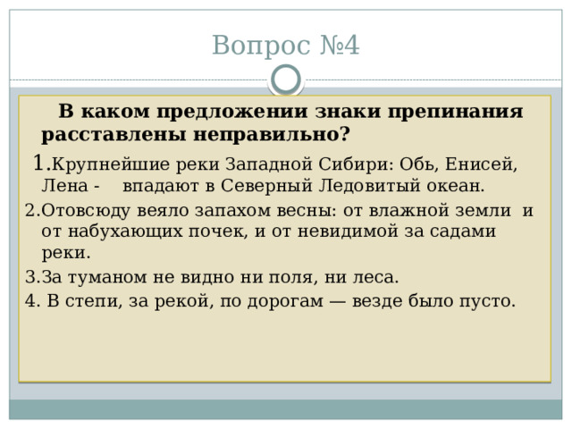 Вопрос №4  В каком предложении знаки препинания расставлены неправильно?  1. Крупнейшие реки Западной Сибири: Обь, Енисей, Лена - впадают в Северный Ледовитый океан. 2.Отовсюду веяло запахом весны: от влажной земли и от набухающих почек, и от невидимой за садами реки. 3.За туманом не видно ни поля, ни леса. 4. В степи, за рекой, по дорогам — везде было пусто. 